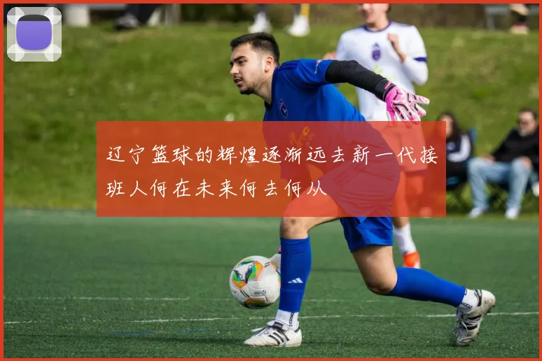 辽宁篮球的辉煌逐渐远去新一代接班人何在未来何去何从