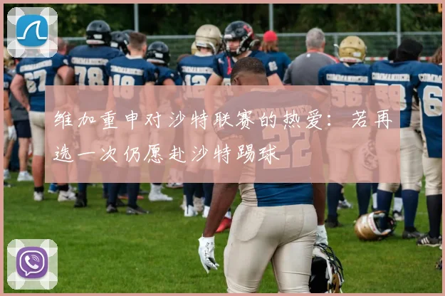维加重申对沙特联赛的热爱：若再选一次仍愿赴沙特踢球