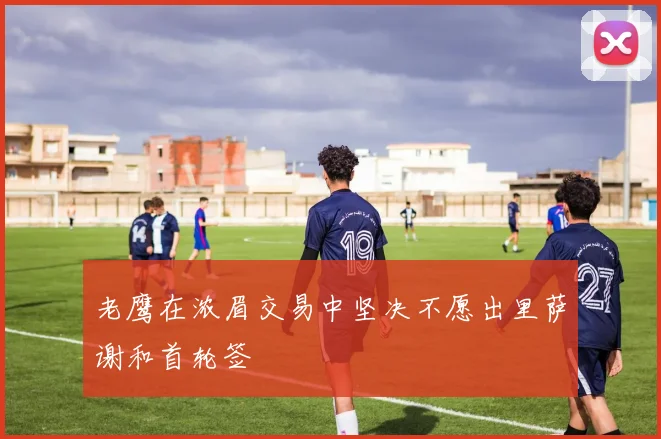 老鹰在浓眉交易中坚决不愿出里萨谢和首轮签