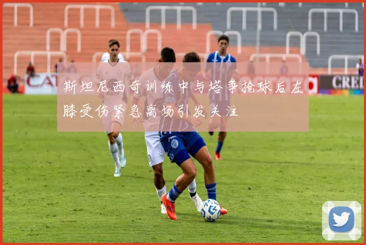 斯坦尼西奇训练中与塔争抢球后左膝受伤紧急离场引发关注