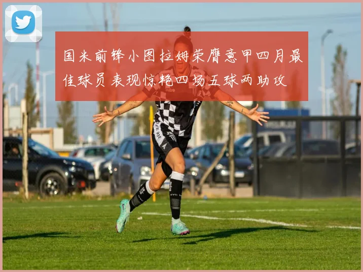 国米前锋小图拉姆荣膺意甲四月最佳球员表现惊艳四场五球两助攻
