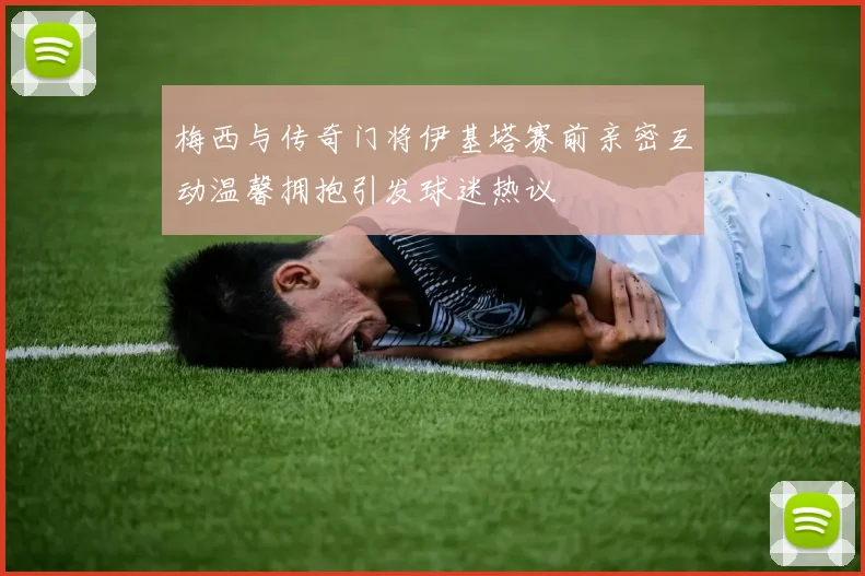 梅西与传奇门将伊基塔赛前亲密互动温馨拥抱引发球迷热议