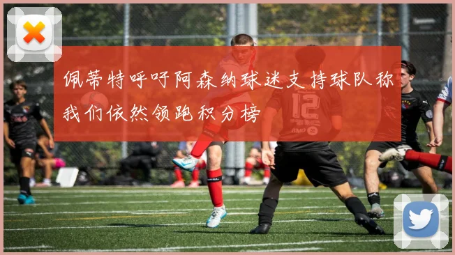 佩蒂特呼吁阿森纳球迷支持球队称我们依然领跑积分榜