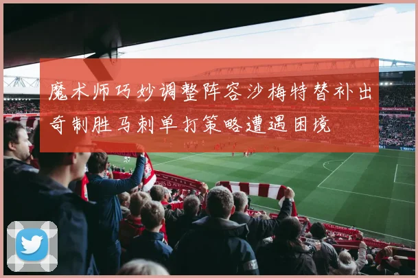 魔术师巧妙调整阵容沙梅特替补出奇制胜马刺单打策略遭遇困境